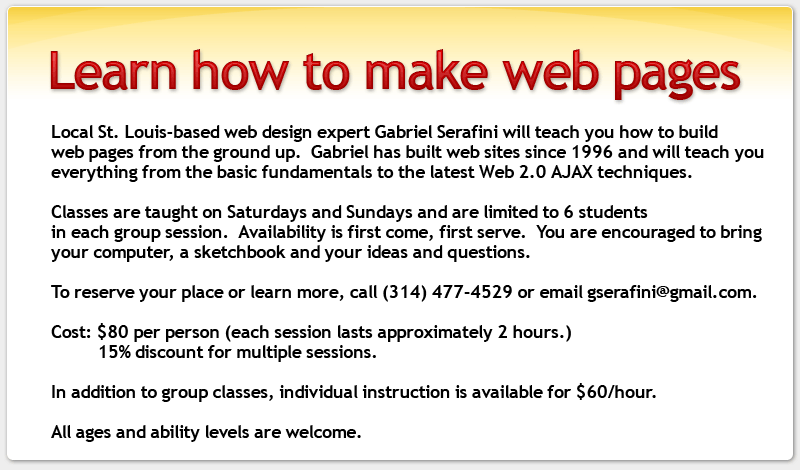 Local St. Louis-based web design expert Gabriel Serafini will teach you how to build web pages from the ground up.  Gabriel has built web sites since 1996 and will teach you everything from the basic fundamentals to the latest Web 2.0 AJAX techniques.

Classes are taught on Saturdays and Sundays and are limited to 6 students in each group session.  Availability is first come, first serve.  You are encouraged to bring your computer, a sketchbook and your ideas and questions.

To reserve your place or learn more, call (314) 477-4529 or email gserafini@gmail.com.

Cost: $80 per person (each session lasts approximately 2 hours.)  
          15% discount for multiple sessions.

In addition to group classes, individual instruction is available for $60/hour.

All ages and ability levels are welcome.